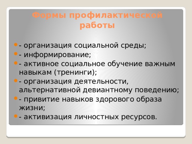 Формы профилактической работы - организация социальной среды; - информирование; - активное социальное обучение важным навыкам (тренинги); - организация деятельности, альтернативной девиантному поведению; - привитие навыков здорового образа жизни; - активизация личностных ресурсов. 