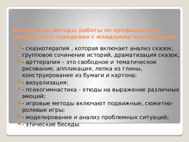 Возможные методы работы по профилактике девиантного поведения с младшими школьниками - сказкотерапия , которая включает анализ сказок, групповое сочинение историй, драматизация сказок; - арттерапия – это свободное и тематическое рисование, аппликация, лепка из глины, конструирование из бумаги и картона; - визуализация; - психогимнастика - этюды на выражение различных эмоций; - игровые методы включают подвижные, сюжетно-ролевые игры; - моделирование и анализ проблемных ситуаций; - этические беседы. 