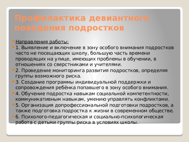 Профилактика девиантного поведения подростков Направления работы: 1. Выявление и включение в зону особого внимания подростков часто не посещающих школу, большую часть времени проводящих на улице, имеющих проблемы в обучении, в отношениях со сверстниками и учителями. 2. Проведение мониторинга развития подростков, определяя группы возможного риска. 3. Создание программы индивидуальной поддержки и сопровождения ребёнка попавшего в зону особого внимания. 4. Обучение подростка навыкам социальной компетентности, коммуникативным навыкам, умению управлять конфликтами. 5. Организация допрофессиональной подготовки подростков, а также подготовка подростка к жизни в современном обществе. 6. Психолого-педагогическая и социально-психологическая работа с детьми группы риска в условиях школы.  