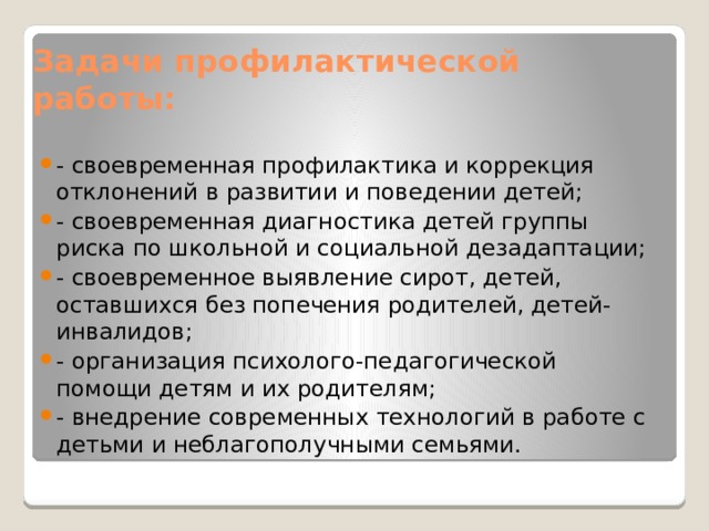 Задачи профилактической работы: - своевременная профилактика и коррекция отклонений в развитии и поведении детей; - своевременная диагностика детей группы риска по школьной и социальной дезадаптации; - своевременное выявление сирот, детей, оставшихся без попечения родителей, детей-инвалидов; - организация психолого-педагогической помощи детям и их родителям; - внедрение современных технологий в работе с детьми и неблагополучными семьями. 