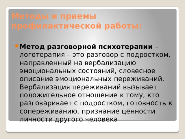 Методы и приемы профилактической работы: Метод разговорной психотерапии – логотерапия – это разговор с подростком, направленный на вербализацию эмоциональных состояний, словесное описание эмоциональных переживаний. Вербализация переживаний вызывает положительное отношение к тому, кто разговаривает с подростком, готовность к сопереживанию, признание ценности личности другого человека 