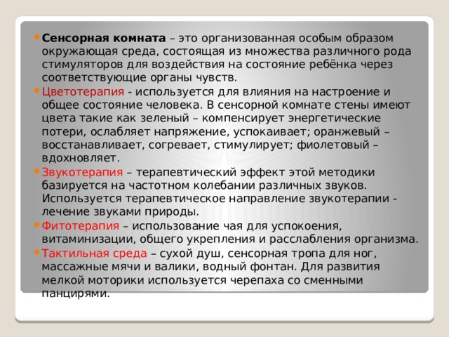 Сенсорная комната – это организованная особым образом окружающая среда, состоящая из множества различного рода стимуляторов для воздействия на состояние ребёнка через соответствующие органы чувств. Цветотерапия - используется для влияния на настроение и общее состояние человека. В сенсорной комнате стены имеют цвета такие как зеленый – компенсирует энергетические потери, ослабляет напряжение, успокаивает; оранжевый – восстанавливает, согревает, стимулирует; фиолетовый – вдохновляет. Звукотерапия – терапевтический эффект этой методики базируется на частотном колебании различных звуков. Используется терапевтическое направление звукотерапии - лечение звуками природы. Фитотерапия – использование чая для успокоения, витаминизации, общего укрепления и расслабления организма. Тактильная среда – сухой душ, сенсорная тропа для ног, массажные мячи и валики, водный фонтан. Для развития мелкой моторики используется черепаха со сменными панцирями. 