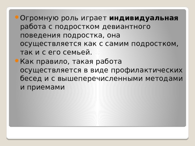 Огромную роль играет индивидуальная работа с подростком девиантного поведения подростка, она осуществляется как с самим подростком, так и с его семьей. Как правило, такая работа осуществляется в виде профилактических бесед и с вышеперечисленными методами и приемами 