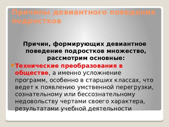 Причины девиантного поведения подростков  Причин, формирующих девиантное поведение подростков множество, рассмотрим основные: Технические преобразования в обществе , а именно усложнение программ, особенно в старших классах, что ведет к появлению умственной перегрузки, сознательному или бессознательному недовольству чертами своего характера, результатами учебной деятельности 