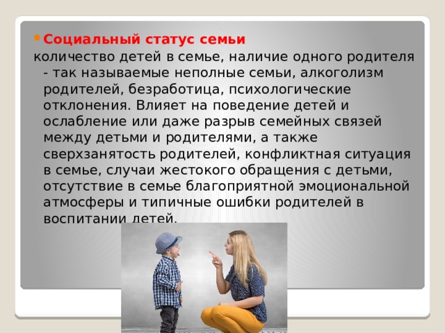 Социальный статус семьи количество детей в семье, наличие одного родителя - так называемые неполные семьи, алкоголизм родителей, безработица, психологические отклонения. Влияет на поведение детей и ослабление или даже разрыв семейных связей между детьми и родителями, а также сверхзанятость родителей, конфликтная ситуация в семье, случаи жестокого обращения с детьми, отсутствие в семье благоприятной эмоциональной атмосферы и типичные ошибки родителей в воспитании детей. 