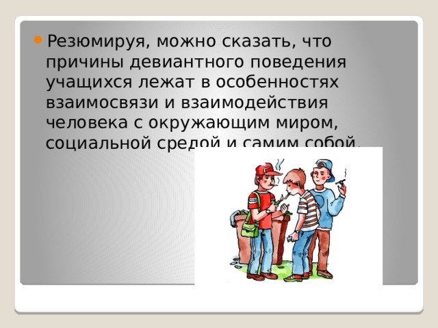 Резюмируя, можно сказать, что причины девиантного поведения учащихся лежат в особенностях взаимосвязи и взаимодействия человека с окружающим миром, социальной средой и самим собой. 