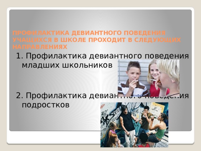 ПРОФИЛАКТИКА ДЕВИАНТНОГО ПОВЕДЕНИЯ УЧАЩИХСЯ В ШКОЛЕ ПРОХОДИТ В СЛЕДУЮЩИХ НАПРАВЛЕНИЯХ 1. Профилактика девиантного поведения младших школьников 2. Профилактика девиантного поведения подростков 