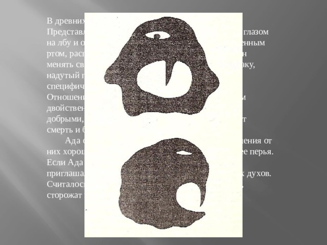 В древних представлениях бурят Ада - злой дух. Представлялся в виде маленького зверька с одним глазом на лбу и одним зубом во рту или человечка с особенным ртом, расположенным под челюстью. Ада способен менять свою форму - превращаться в ребенка, собаку, надутый пузырь и пр. Все информаторы отмечают специфический запах Ада. Это ночное существо. Отношение Ада к человеку и домашним животным двойственное: считалось, что они могут быть как добрыми, так и зловредными, обычно же насылают смерть и болезнь на детей.          Ада очень боятся филина, поэтому для избавления от них хорошо держать дома эту птицу, или хотя бы ее перья. Если Ада 