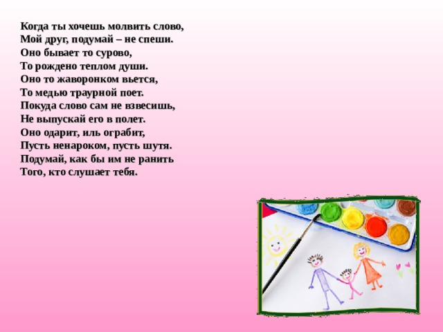 Когда ты хочешь молвить слово,  Мой друг, подумай – не спеши.  Оно бывает то сурово,  То рождено теплом души.  Оно то жаворонком вьется,  То медью траурной поет.  Покуда слово сам не взвесишь,  Не выпускай его в полет.  Оно одарит, иль ограбит,  Пусть ненароком, пусть шутя.  Подумай, как бы им не ранить  Того, кто слушает тебя. 