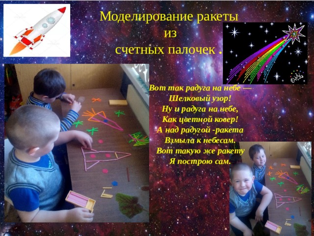 Моделирование ракеты  из  счетных палочек .   Вот так радуга на небе — Шелковый узор! Ну и радуга на небе, Как цветной ковер! А над радугой -ракета Взмыла к небесам. Вот такую же ракету Я построю сам. 