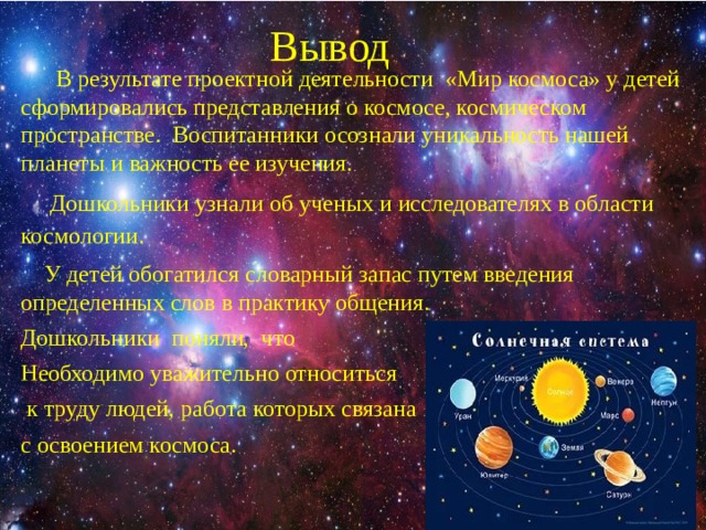Вывод    В результате проектной деятельности «Мир космоса» у детей сформировались представления о космосе, космическом пространстве. Воспитанники осознали уникальность нашей планеты и важность ее изучения.  Дошкольники узнали об ученых и исследователях в области космологии.  У детей обогатился словарный запас путем введения определенных слов в практику общения. Дошкольники поняли, что Необходимо уважительно относиться  к труду людей, работа которых связана с освоением космоса. 