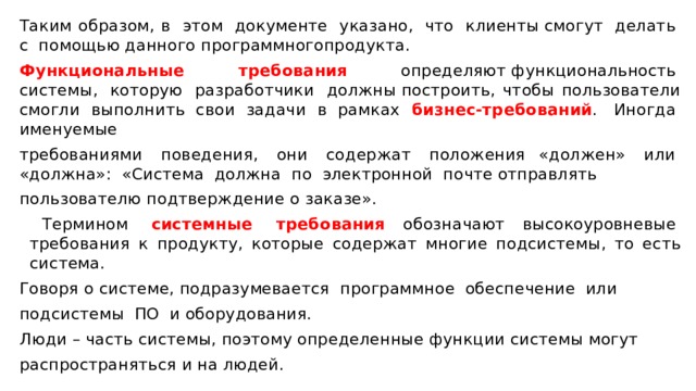 Таким образом, в  этом  документе  указано,  что  клиенты смогут  делать  с  помощью данного программногопродукта.  Функциональные  требования   определяют функциональность  системы,  которую  разработчики  должны построить, чтобы пользователи смогли выполнить свои задачи в рамках бизнес-требований .  Иногда  именуемые требованиями  поведения,  они  содержат  положения «должен»  или  «должна»:  «Система  должна  по  электронной  почте отправлять пользователю подтверждение о заказе».    Термином  системные  требования  обозначают высокоуровневые  требования к продукту, которые содержат многие подсистемы, то есть система.  Говоря о системе, подразумевается  программное  обеспечение  или подсистемы  ПО  и оборудования.  Люди – часть системы, поэтому определенные функции системы могут распространяться и на людей. 