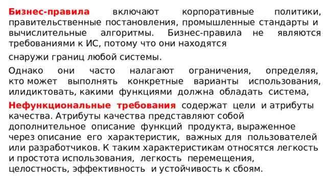 Бизнес-правила   включают  корпоративные политики, правительственные постановления, промышленные стандарты и  вычислительные  алгоритмы.  Бизнес-правила не  являются требованиями к ИС, потому что они находятся снаружи границ любой системы.  Однако  они  часто  налагают  ограничения,  определяя,  кто может выполнять конкретные варианты использования, илидиктовать, какими  функциями  должна  обладать  система,   Нефункциональные  требования   содержат  цели  и атрибуты качества. Атрибуты качества представляют собой дополнительное  описание  функций  продукта, выраженное  через описание  его  характеристик,  важных для  пользователей  или разработчиков. К таким характеристикам относятся легкость и простота использования,  легкость  перемещения,  целостность, эффективность  и устойчивость к сбоям.  