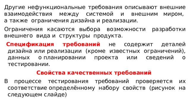 Другие нефункциональные требования описывают внешние взаимодействия  между  системой  и  внешним миром,  а также  ограничения дизайна и реализации.   Ограничения касаются выбора  возможности  разработки внешнего  вида и  структуры  продукта.    Спецификация  требований   не  содержит  деталей дизайна или реализации  (кроме  известных  ограничений), данных о планировании проекта или сведений о тестировании. Свойства качественных требований  В процессе тестирования требований проверяется их соответствие определённому набору свойств (рисунок на следующем слайде) 