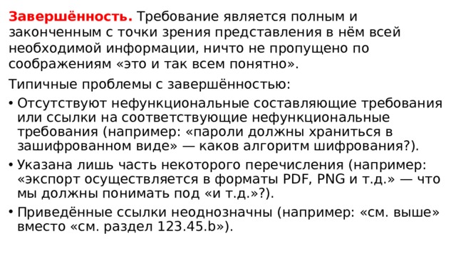 Завершённость. Требование является полным и законченным с точки зрения представления в нём всей необходимой информации, ничто не пропущено по соображениям «это и так всем понятно». Типичные проблемы с завершённостью:  Отсутствуют нефункциональные составляющие требования или ссылки на соответствующие нефункциональные требования (например: «пароли должны храниться в зашифрованном виде» — каков алгоритм шифрования?). Указана лишь часть некоторого перечисления (например: «экспорт осуществляется в форматы PDF, PNG и т.д.» — что мы должны понимать под «и т.д.»?). Приведённые ссылки неоднозначны (например: «см. выше» вместо «см. раздел 123.45.b»).  