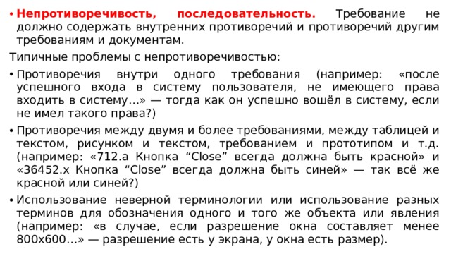 Непротиворечивость, последовательность. Требование не должно содержать внутренних противоречий и противоречий другим требованиям и документам. Типичные проблемы с непротиворечивостью: Противоречия внутри одного требования (например: «после успешного входа в систему пользователя, не имеющего права входить в систему…» — тогда как он успешно вошёл в систему, если не имел такого права?) Противоречия между двумя и более требованиями, между таблицей и текстом, рисунком и текстом, требованием и прототипом и т.д. (например: «712.a Кнопка “Close” всегда должна быть красной» и «36452.x Кнопка “Close” всегда должна быть синей» — так всё же красной или синей?) Использование неверной терминологии или использование разных терминов для обозначения одного и того же объекта или явления (например: «в случае, если разрешение окна составляет менее 800x600…» — разрешение есть у экрана, у окна есть размер). 