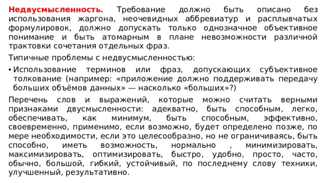Недвусмысленность. Требование должно быть описано без использования жаргона, неочевидных аббревиатур и расплывчатых формулировок, должно допускать только однозначное объективное понимание и быть атомарным в плане невозможности различной трактовки сочетания отдельных фраз. Типичные проблемы с недвусмысленностью: Использование терминов или фраз, допускающих субъективное толкование (например: «приложение должно поддерживать передачу больших объёмов данных» — насколько «больших»?) Перечень слов и выражений, которые можно считать верными признаками двусмысленности: адекватно, быть способным, легко, обеспечивать, как минимум, быть способным, эффективно, своевременно, применимо, если возможно, будет определено позже, по мере необходимости, если это целесообразно, но не ограничиваясь, быть способно, иметь возможность, нормально , минимизировать, максимизировать, оптимизировать, быстро, удобно, просто, часто, обычно, большой, гибкий, устойчивый, по последнему слову техники, улучшенный, результативно. 