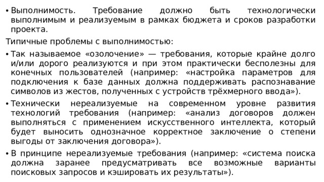 Выполнимость. Требование должно быть технологически выполнимым и реализуемым в рамках бюджета и сроков разработки проекта. Типичные проблемы с выполнимостью: Так называемое «озолочение» — требования, которые крайне долго и/или дорого реализуются и при этом практически бесполезны для конечных пользователей (например: «настройка параметров для подключения к базе данных должна поддерживать распознавание символов из жестов, полученных с устройств трёхмерного ввода»). Технически нереализуемые на современном уровне развития технологий требования (например: «анализ договоров должен выполняться с применением искусственного интеллекта, который будет выносить однозначное корректное заключение о степени выгоды от заключения договора»). В принципе нереализуемые требования (например: «система поиска должна заранее предусматривать все возможные варианты поисковых запросов и кэшировать их результаты»). 