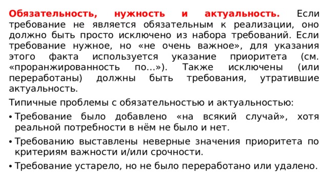 Обязательность, нужность и актуальность. Если требование не является обязательным к реализации, оно должно быть просто исключено из набора требований. Если требование нужное, но «не очень важное», для указания этого факта используется указание приоритета (см. «проранжированность по…»). Также исключены (или переработаны) должны быть требования, утратившие актуальность. Типичные проблемы с обязательностью и актуальностью: Требование было добавлено «на всякий случай», хотя реальной потребности в нём не было и нет.  Требованию выставлены неверные значения приоритета по критериям важности и/или срочности. Требование устарело, но не было переработано или удалено. 