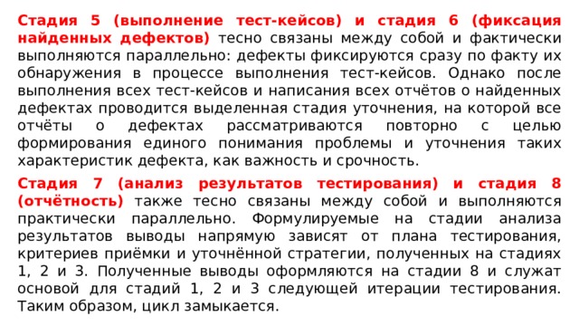 Стадия 5 (выполнение тест-кейсов) и стадия 6 (фиксация найденных дефектов) тесно связаны между собой и фактически выполняются параллельно: дефекты фиксируются сразу по факту их обнаружения в процессе выполнения тест-кейсов. Однако после выполнения всех тест-кейсов и написания всех отчётов о найденных дефектах проводится выделенная стадия уточнения, на которой все отчёты о дефектах рассматриваются повторно с целью формирования единого понимания проблемы и уточнения таких характеристик дефекта, как важность и срочность. Стадия 7 (анализ результатов тестирования) и стадия 8 (отчётность) также тесно связаны между собой и выполняются практически параллельно. Формулируемые на стадии анализа результатов выводы напрямую зависят от плана тестирования, критериев приёмки и уточнённой стратегии, полученных на стадиях 1, 2 и 3. Полученные выводы оформляются на стадии 8 и служат основой для стадий 1, 2 и 3 следующей итерации тестирования. Таким образом, цикл замыкается. 