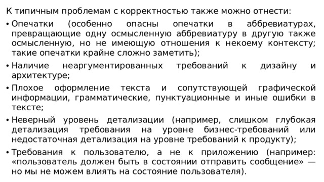 К типичным проблемам с корректностью также можно отнести: Опечатки (особенно опасны опечатки в аббревиатурах, превращающие одну осмысленную аббревиатуру в другую также осмысленную, но не имеющую отношения к некоему контексту; такие опечатки крайне сложно заметить); Наличие неаргументированных требований к дизайну и архитектуре;  Плохое оформление текста и сопутствующей графической информации, грамматические, пунктуационные и иные ошибки в тексте;  Неверный уровень детализации (например, слишком глубокая детализация требования на уровне бизнес-требований или недостаточная детализация на уровне требований к продукту); Требования к пользователю, а не к приложению (например: «пользователь должен быть в состоянии отправить сообщение» — но мы не можем влиять на состояние пользователя).  