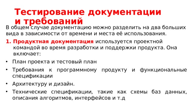 Тестирование документации и требований В общем случае документацию можно разделить на два больших вида в зависимости от времени и места её использования. Продуктная документация используется проектной командой во время разработки и поддержки продукта. Она включает:  План проекта и тестовый план   Требования к программному продукту и функциональные спецификации Архитектуру и дизайн. Технические спецификации, такие как схемы баз данных, описания алгоритмов, интерфейсов и т.д 