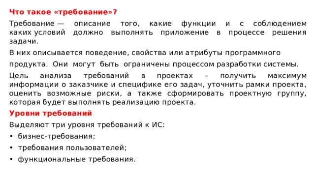 Что такое «требование»? Требование — описание того, какие функции и с соблюдением каких условий должно выполнять приложение в процессе решения задачи.  В них описывается поведение, свойства или атрибуты программного продукта.  Они  могут  быть  ограничены процессом разработки системы.   Цель  анализа  требований  в  проектах  –  получить  максимум информации о заказчике и специфике его задач, уточнить рамки проекта, оценить возможные риски, а также сформировать проектную группу, которая будет выполнять реализацию проекта. Уровни требований Выделяют три уровня требований к ИС:  •  бизнес-требования;  •  требования пользователей;  •  функциональные требования. 