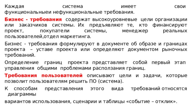 Каждая  система  имеет  свои  функциональныеи нефункциональные требования.  Бизнес - требования   содержат высокоуровневые  цели организации или  заказчиков  системы.  Их  предъявляют те,  кто  финансируют проект,  покупатели системы, менеджер реальных пользователей,отдел маркетинга.  Бизнес - требования формулируют в документе об образе и границах проекта  – уставе проекта или определяют документом рыночных требований.  Определение  границ  проекта представляет  собой первый этап  управления  общими  проблемами расползания границ.  Требования пользователей описывают цели и задачи, которые позволит пользователям решить ПО (система).  К способам  представления  этого  вида  требований относятся диаграммы вариантов использования, сценарии и таблицы «событие – отклик».  