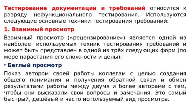 Тестирование документации и требований относится к разряду нефункционального тестирования. Используются следующие основные техники тестирования требований: Взаимный просмотр Взаимный просмотр («рецензирование») является одной из наиболее  используемых техник тестирования требований и может быть представлен в одной из трёх следующих форм (по мере нарастания его сложности и цены):  Беглый просмотр Показ автором своей работы коллегам с целью создания общего понимания и получения обратной связи и обмен результатами работы между двумя и более авторами с тем, чтобы они высказали свои вопросы и замечания. Это самый быстрый, дешёвый и часто используемый вид просмотра. 