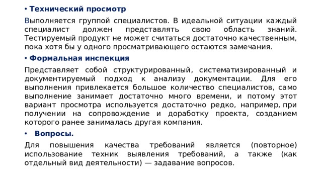 Технический просмотр В ыполняется группой специалистов. В идеальной ситуации каждый специалист должен представлять свою область знаний. Тестируемый продукт не может считаться достаточно качественным, пока хотя бы у одного просматривающего остаются замечания.  Формальная инспекция   Представляет собой структурированный, систематизированный и документируемый подход к анализу документации. Для его выполнения привлекается большое количество специалистов, само выполнение занимает достаточно много времени, и потому этот вариант просмотра используется достаточно редко, например, при получении на сопровождение и доработку проекта, созданием которого ранее занималась другая компания. Вопросы. Для повышения качества требований является (повторное) использование техник выявления требований, а также (как отдельный вид деятельности) — задавание вопросов.  