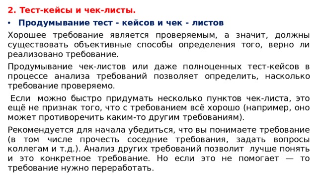 2.  Тест-кейсы и чек-листы. Продумывание тест - кейсов и чек - листов Хорошее требование является проверяемым, а значит, должны существовать объективные способы определения того, верно ли реализовано требование. Продумывание чек-листов или даже полноценных тест-кейсов в процессе анализа требований позволяет определить, насколько требование проверяемо.   Если  можно быстро придумать несколько пунктов чек-листа, это ещё не признак того, что с требованием всё хорошо (например, оно может противоречить каким-то другим требованиям).  Рекомендуется для начала убедиться, что вы понимаете требование (в том числе прочесть соседние требования, задать вопросы коллегам и т.д.). Анализ других требований позволит  лучше понять и это конкретное требование. Но если это не помогает — то требование нужно переработать. 