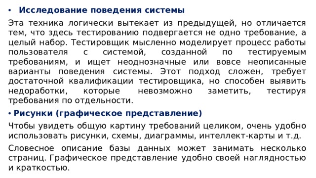 Исследование поведения системы Эта техника логически вытекает из предыдущей, но отличается тем, что здесь тестированию подвергается не одно требование, а целый набор. Тестировщик мысленно моделирует процесс работы пользователя с системой, созданной по тестируемым требованиям, и ищет неоднозначные или вовсе неописанные варианты поведения системы. Этот подход сложен, требует достаточной квалификации тестировщика, но способен выявить недоработки, которые  невозможно заметить, тестируя требования по отдельности. Рисунки (графическое представление)  Чтобы увидеть общую картину требований целиком, очень удобно использовать рисунки, схемы, диаграммы, интеллект-карты и т.д.  Словесное описание базы данных может занимать несколько страниц. Графическое представление удобно своей наглядностью и краткостью.  