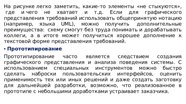 На рисунке легко заметить, какие-то элементы «не стыкуются»,  где и чего не хватает и т.д. Если для графического представления требований использовать общепринятую нотацию (например, языка UML), можно получить  дополнительные преимущества:  схему смогут без труда понимать и дорабатывать коллеги, а в итоге может получиться хорошее дополнение к текстовой форме представления требований. Прототипирование Прототипирование часто является следствием создания графического представления и анализа поведения системы. С использованием специальных инструментов можно быстро сделать наброски пользовательских интерфейсов, оценить применимость тех или иных решений и даже создать заготовку для дальнейшей разработки, возможно, что реализованное в прототипе с небольшими доработками устраивает заказчика. 