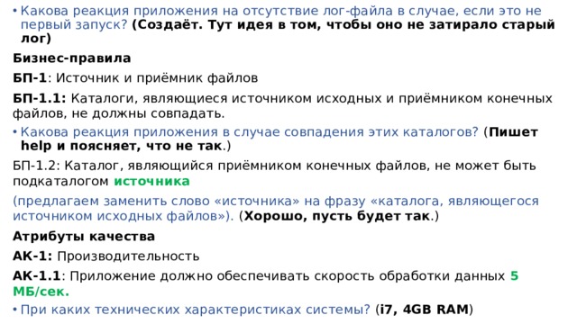 Какова реакция приложения на отсутствие лог-файла в случае, если это не первый запуск? (Создаёт. Тут идея в том, чтобы оно не затирало старый лог) Бизнес-правила БП-1 : Источник и приёмник файлов БП-1.1: Каталоги, являющиеся источником исходных и приёмником конечных файлов, не должны совпадать. Какова реакция приложения в случае совпадения этих каталогов? ( Пишет help и поясняет, что не так .) БП-1.2: Каталог, являющийся приёмником конечных файлов, не может быть подкаталогом источника (предлагаем заменить слово «источника» на фразу «каталога, являющегося источником исходных файлов»). ( Хорошо, пусть будет так .) Атрибуты качества АК-1: Производительность АК-1.1 : Приложение должно обеспечивать скорость обработки данных 5 МБ/сек. При каких технических характеристиках системы? ( i7, 4GB RAM ) 