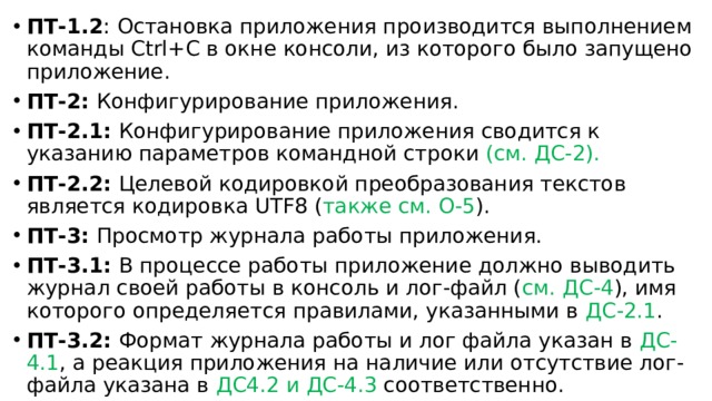 ПТ-1.2 : Остановка приложения производится выполнением команды Ctrl+C в окне консоли, из которого было запущено приложение. ПТ-2: Конфигурирование приложения. ПТ-2.1: Конфигурирование приложения сводится к указанию параметров командной строки (см. ДС-2). ПТ-2.2: Целевой кодировкой преобразования текстов является кодировка UTF8 ( также см. О-5 ). ПТ-3: Просмотр журнала работы приложения. ПТ-3.1: В процессе работы приложение должно выводить журнал своей работы в консоль и лог-файл ( см. ДС-4 ), имя которого определяется правилами, указанными в ДС-2.1 . ПТ-3.2: Формат журнала работы и лог файла указан в ДС-4.1 , а реакция приложения на наличие или отсутствие лог-файла указана в ДС4.2 и ДС-4.3 соответственно. 