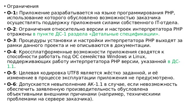 Ограничения О-1: Приложение разрабатывается на языке программирования PHP, использование которого обусловлено возможностью заказчика осуществлять поддержку приложения силами собственного IT-отдела. О-2 : Ограничения относительно версии и настроек интерпретатора PHP отражены в пункте ДС-1 раздела «Детальные спецификации». О-3 : Процедуры установки и настройки интерпретатора PHP выходят за рамки данного проекта и не описываются в документации. О-4 : Кроссплатформенные возможности приложения сводятся к способности работать под ОС семейства Windows и Linux, поддерживающих работу интерпретатора PHP версии, указанной в ДС-1.1 . О-5 : Целевая кодировка UTF8 является жёстко заданной, и её изменение в процессе эксплуатации приложения не предусмотрено. О-6 : Допускается невыполнение АК-1.1 в случае, если невозможность обеспечить заявленную производительность обусловлена объективными внешними причинами (например, техническими проблемами на сервере заказчика). 