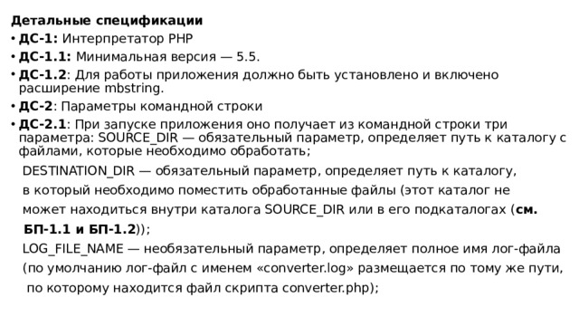 Детальные спецификации ДС-1: Интерпретатор PHP ДС-1.1: Минимальная версия — 5.5. ДС-1.2 : Для работы приложения должно быть установлено и включено расширение mbstring. ДС-2 : Параметры командной строки  ДС-2.1 : При запуске приложения оно получает из командной строки три параметра: SOURCE_DIR — обязательный параметр, определяет путь к каталогу с файлами, которые необходимо обработать;  DESTINATION_DIR — обязательный параметр, определяет путь к каталогу,  в который необходимо поместить обработанные файлы (этот каталог не  может находиться внутри каталога SOURCE_DIR или в его подкаталогах ( см.  БП-1.1 и БП-1.2 ));  LOG_FILE_NAME — необязательный параметр, определяет полное имя лог-файла  (по умолчанию лог-файл с именем «converter.log» размещается по тому же пути,  по которому находится файл скрипта converter.php); 