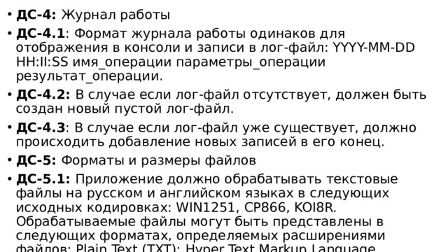 ДС-4: Журнал работы ДС-4.1 : Формат журнала работы одинаков для отображения в консоли и записи в лог-файл: YYYY-MM-DD HH:II:SS имя_операции параметры_операции результат_операции. ДС-4.2: В случае если лог-файл отсутствует, должен быть создан новый пустой лог-файл. ДС-4.3 : В случае если лог-файл уже существует, должно происходить добавление новых записей в его конец. ДС-5: Форматы и размеры файлов ДС-5.1: Приложение должно обрабатывать текстовые файлы на русском и английском языках в следующих исходных кодировках: WIN1251, CP866, KOI8R. Обрабатываемые файлы могут быть представлены в следующих форматах, определяемых расширениями файлов: Plain Text (TXT); Hyper Text Markup Language Document (HTML); Mark Down Document (MD). 
