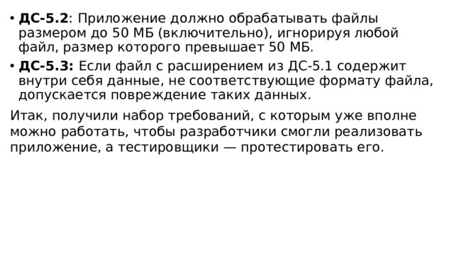ДС-5.2 : Приложение должно обрабатывать файлы размером до 50 МБ (включительно), игнорируя любой файл, размер которого превышает 50 МБ. ДС-5.3: Если файл с расширением из ДС-5.1 содержит внутри себя данные, не соответствующие формату файла, допускается повреждение таких данных. Итак, получили набор требований, с которым уже вполне можно работать, чтобы разработчики смогли реализовать приложение, а тестировщики — протестировать его. 