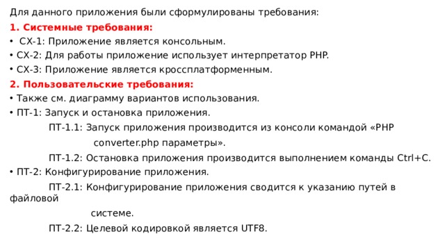 Для данного приложения были сформулированы требования: 1. Системные требования:  СХ-1: Приложение является консольным. СХ-2: Для работы приложение использует интерпретатор PHP. СХ-3: Приложение является кроссплатформенным. 2. Пользовательские требования: Также см. диаграмму вариантов использования. ПТ-1: Запуск и остановка приложения.  ПТ-1.1: Запуск приложения производится из консоли командой «PHP  converter.php параметры».  ПТ-1.2: Остановка приложения производится выполнением команды Ctrl+C. ПТ-2: Конфигурирование приложения.  ПТ-2.1: Конфигурирование приложения сводится к указанию путей в файловой  системе.  ПТ-2.2: Целевой кодировкой является UTF8. 