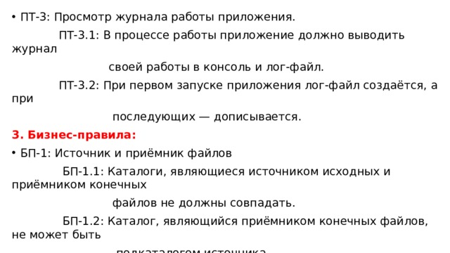 ПТ-3: Просмотр журнала работы приложения.  ПТ-3.1: В процессе работы приложение должно выводить журнал  своей работы в консоль и лог-файл.  ПТ-3.2: При первом запуске приложения лог-файл создаётся, а при  последующих — дописывается. 3. Бизнес-правила:  БП-1: Источник и приёмник файлов  БП-1.1: Каталоги, являющиеся источником исходных и приёмником конечных  файлов не должны совпадать.  БП-1.2: Каталог, являющийся приёмником конечных файлов, не может быть  подкаталогом источника. 4. Атрибуты качества: АК-1: Производительность 