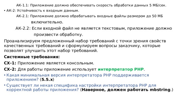  АК-1.1: Приложение должно обеспечивать скорость обработки данных 5 МБ/сек. АК-2: Устойчивость к входным данным.  АК-2.1: Приложение должно обрабатывать входные файлы размером до 50 МБ  включительно.  АК-2.2: Если входной файл не является текстовым, приложение должно  произвести обработку. Проанализируем предложенный набор требований с точки зрения свойств качественных требований и сформулируем вопросы заказчику, которые позволят улучшить этот набор требований. Системные требования: СХ-1: Приложение является консольным. СХ-2: Для работы приложение использует интерпретатор PHP . Какая минимальная версия интерпретатора PHP поддерживается приложением? ( 5.5.x ) Существует ли некая специфика настройки интерпретатора PHP для корректной работы приложения? ( Наверное, должен работать mbstring .) 