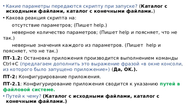 Какие параметры передаются скрипту при запуске? ( Каталог с исходными файлами, каталог с конечными файлами. ) Какова реакция скрипта на:  отсутствие параметров; (Пишет help.)  неверное количество параметров; (Пишет help и поясняет, что не так.)  неверные значения каждого из параметров. (Пишет help и поясняет, что не так.) ПТ-1.2: Остановка приложения производится выполнением команды Ctrl+C (предлагаем дополнить это выражение фразой «в окне консоли, из которого было запущено приложение») ( Да, OK.). ПТ-2: Конфигурирование приложения. ПТ-2.1 : Конфигурирование приложения сводится к указанию путей в файловой системе. Путей к чему? (Каталог с исходными файлами, каталог с конечными файлами.) 