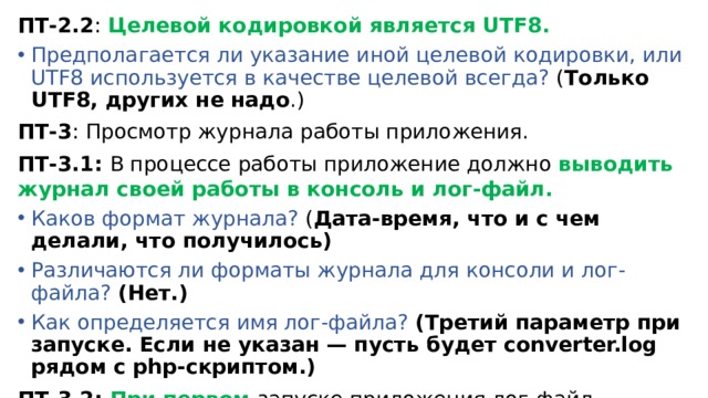 ПТ-2.2 : Целевой кодировкой является UTF8. Предполагается ли указание иной целевой кодировки, или UTF8 используется в качестве целевой всегда? ( Только UTF8, других не надо .) ПТ-3 : Просмотр журнала работы приложения. ПТ-3.1: В процессе работы приложение должно выводить журнал своей работы в консоль и лог-файл. Каков формат журнала? ( Дата-время, что и с чем делали, что получилось) Различаются ли форматы журнала для консоли и лог-файла? (Нет.) Как определяется имя лог-файла? (Третий параметр при запуске. Если не указан — пусть будет converter.log рядом с php-скриптом.) ПТ-3.2: При первом запуске приложения лог-файл создаётся, а при последующих — дописывается. Как приложение различает свой первый и последующие запуски ? ( Никак .) 