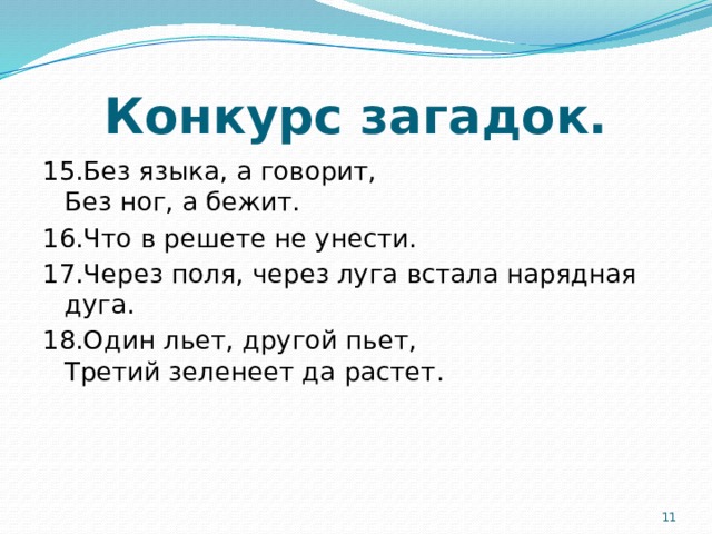 Конкурс загадок. 15.Без языка, а говорит,  Без ног, а бежит. 16.Что в решете не унести. 17.Через поля, через луга встала нарядная дуга. 18.Один льет, другой пьет,  Третий зеленеет да растет.  