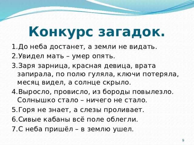 Конкурс загадок. 1.До неба достанет, а земли не видать. 2.Увидел мать – умер опять. 3.Заря зарница, красная девица, врата запирала, по полю гуляла, ключи потеряла, месяц видел, а солнце скрыло. 4.Выросло, провисло, из бороды повылезло. Солнышко стало – ничего не стало. 5.Горя не знает, а слезы проливает. 6.Сивые кабаны всё поле облегли. 7.С неба пришёл – в землю ушел.  