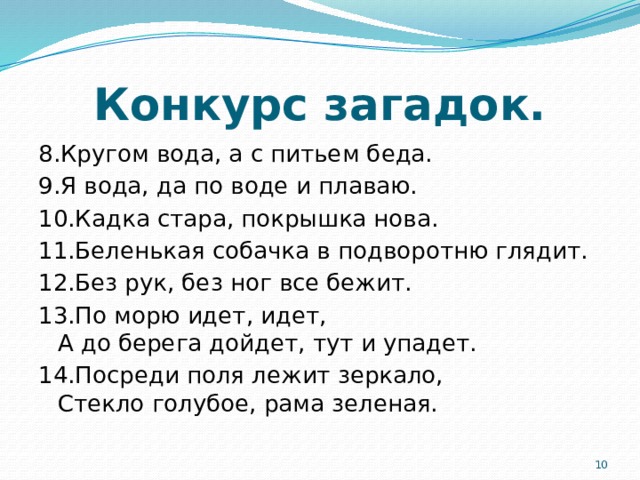 Конкурс загадок. 8.Кругом вода, а с питьем беда. 9.Я вода, да по воде и плаваю. 10.Кадка стара, покрышка нова. 11.Беленькая собачка в подворотню глядит. 12.Без рук, без ног все бежит. 13.По морю идет, идет,  А до берега дойдет, тут и упадет. 14.Посреди поля лежит зеркало,  Стекло голубое, рама зеленая.  