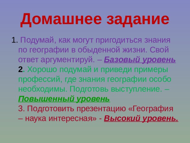 Домашнее задание 1. Подумай, как могут пригодиться знания по географии в обыденной жизни. Свой ответ аргументируй.  – Базовый уровень  2 . Хорошо подумай и приведи примеры профессий, где знания географии особо необходимы. Подготовь выступление.  – Повышенный уровень  3. Подготовить презентацию «География – наука интересная»  - Высокий уровень.  