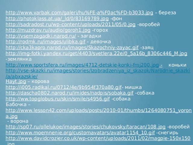 http://www.varbak.com/galeri/hu%FE-a%F0ac%FD-b3033.jpg – береза http://photoklass.at.ua/_ld/0/83169789.jpg  -фон http://sadradost.ru/wp-content/uploads/2011/05/0.jpg  -воробей http://muzdrav.ru/audio/goroh1.jpg  -горох http://vsemzagadki.narod.ru/  - загадки http://rodmk.ru/images/ulibka.gif  - девочка http://cka3kapro.narod.ru/images/Skazochniy-zayac.gif  -заяц http://img-fotki.yandex.ru/get/4403/svetlera.22e/0_5a16b_8306c446_M.jpg  -землянка http://www.sportsfera.ru/images/4712-detskie-konki-fmj200.jpg -  коньки http://vse-skazki.ru/images/stories/Izobradzeniya_iz_skazok/Narodnie_skazki/a/abxazskie/ Hayt.jpg – корова http://i005.radikal.ru/0712/4e/9b954f370a80.gif - мишка http://dascha0802.narod.ru/imides/nadpis/sobaka.gif  -собака http://ww.topglobus.ru/skin/smile/s4956.gif  -собака Бабочка – http://www.lesson42.com/uploads/posts/2010-01/thumbs/1264080751_vorona.jpg  - ворона http://sp07.ru/ollelukoe/images/stories/chukovsky/taracan/108.jpg  -воробей http://www.moemnenie.org/customavatars/avatar1154_10.gif  -снегирь http://www.davidcrozier.co.uk/wp-content/uploads/2011/02/magpie-150x150.jpg  -сорока http://oblast63.ru/neopoznanoe/wp-content/uploads/2011/02/kapusta.jpg  -капуста http://www.mais.to.it/img_news/medium/medium_20120217112928carote.jpg  -морковь http:// pomada.info/images/image_149.jpg  - огурец 