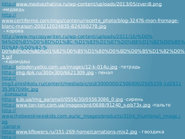 http:// www.medvezhatina.ru/wp-content/uploads/2013/05/zveri8.png  -медведь http:// www.certiferme.com/imgs/contenu/recette_photo/blog-32476-mon-fromage-blanc-maison-200212024835-824360278.jpg  - корова http://www.mycopywriten.ru/wp-content/uploads/2011/10/%D0%94%D0%B5%D0%BD%D1%8C-%D1%83%D1%87%D0%B8%D1%82%D0%B5%D0%BB%D1%8F-%D0%B2-% D0%B8%D0%BD%D1%82%D0%B5%D1%80%D0%BD%D0%B5%D1%82%D0%B5.gif – карандаш http:// solodenyatko.com.ua/images/12-k-014u.jpg  -тетрадь http:// img.4pk.ru/300x300/6621309.jpg  - пенал http:// img3.proshkolu.ru/content/media/pic/std/3000000/2506000/2505159-1d2811353f87099c.jpg -ромашка http:// s.io.ua/img_aa/small/0556/30/05563086_0.jpg  -сирень http:// www.ton-ton.com.ua/images/prd/0688/91240_s-pb73x.jpg  -пальто http:// www.thebeeskneeskids.com.au/sc_images/products/3104_thumbnail_image.jpg -сапоги http:// www.kflowers.ru/151-269-home/carnations-mix2.jpg  - гвоздика http:// union-art.ru/modules/gallery/images/tmb_159106327449a3f5b6bd5d6.jpg  - платок Технологический прием анимированной сорбонки Г.О.Аствацатурова http://didaktor.ru/texnologicheskij-priyom-sorbonka/  http:// i99.mindmix.ru/f1.mystatic.ru/HXF5WPMmQe.gif  - надпись молодец http:// aromon.com/img/smell/8dd0417973077e1f5ff7d7790a691b3c.gif  - надпись 5+ 